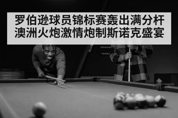 罗伯逊球员锦标赛轰出满分杆澳洲火炮激情炮制斯诺克盛宴